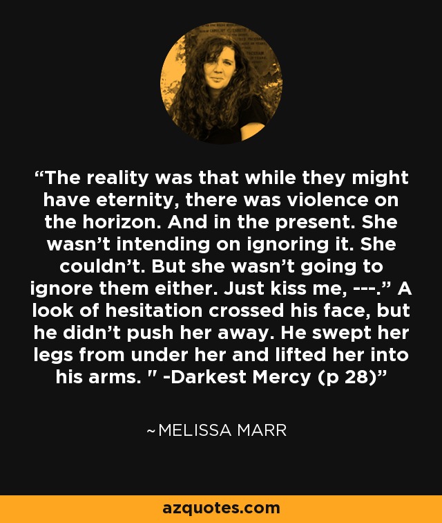 The reality was that while they might have eternity, there was violence on the horizon. And in the present. She wasn't intending on ignoring it. She couldn't. But she wasn't going to ignore them either. Just kiss me, ---.” A look of hesitation crossed his face, but he didn't push her away. He swept her legs from under her and lifted her into his arms. 