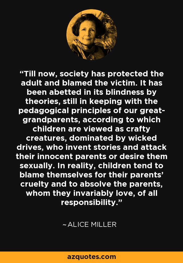 Till now, society has protected the adult and blamed the victim. It has been abetted in its blindness by theories, still in keeping with the pedagogical principles of our great- grandparents, according to which children are viewed as crafty creatures, dominated by wicked drives, who invent stories and attack their innocent parents or desire them sexually. In reality, children tend to blame themselves for their parents' cruelty and to absolve the parents, whom they invariably love, of all responsibility. - Alice Miller