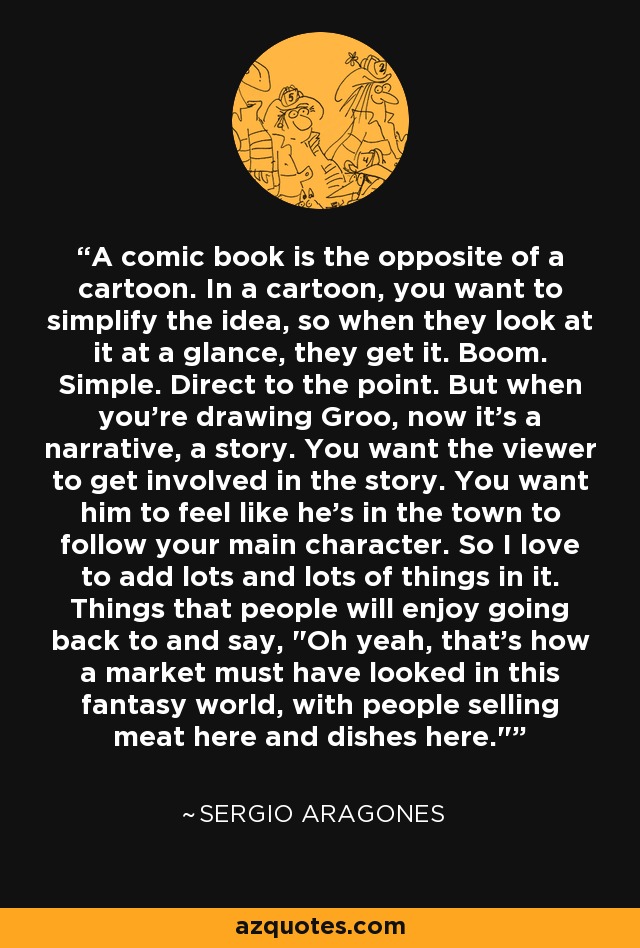 A comic book is the opposite of a cartoon. In a cartoon, you want to simplify the idea, so when they look at it at a glance, they get it. Boom. Simple. Direct to the point. But when you're drawing Groo, now it's a narrative, a story. You want the viewer to get involved in the story. You want him to feel like he's in the town to follow your main character. So I love to add lots and lots of things in it. Things that people will enjoy going back to and say, 