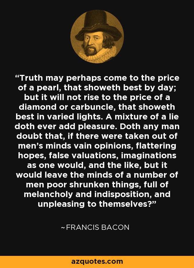 Truth may perhaps come to the price of a pearl, that showeth best by day; but it will not rise to the price of a diamond or carbuncle, that showeth best in varied lights. A mixture of a lie doth ever add pleasure. Doth any man doubt that, if there were taken out of men's minds vain opinions, flattering hopes, false valuations, imaginations as one would, and the like, but it would leave the minds of a number of men poor shrunken things, full of melancholy and indisposition, and unpleasing to themselves? - Francis Bacon