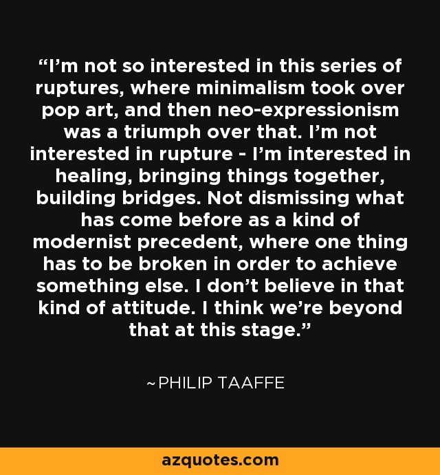 I'm not so interested in this series of ruptures, where minimalism took over pop art, and then neo-expressionism was a triumph over that. I'm not interested in rupture - I'm interested in healing, bringing things together, building bridges. Not dismissing what has come before as a kind of modernist precedent, where one thing has to be broken in order to achieve something else. I don't believe in that kind of attitude. I think we're beyond that at this stage. - Philip Taaffe