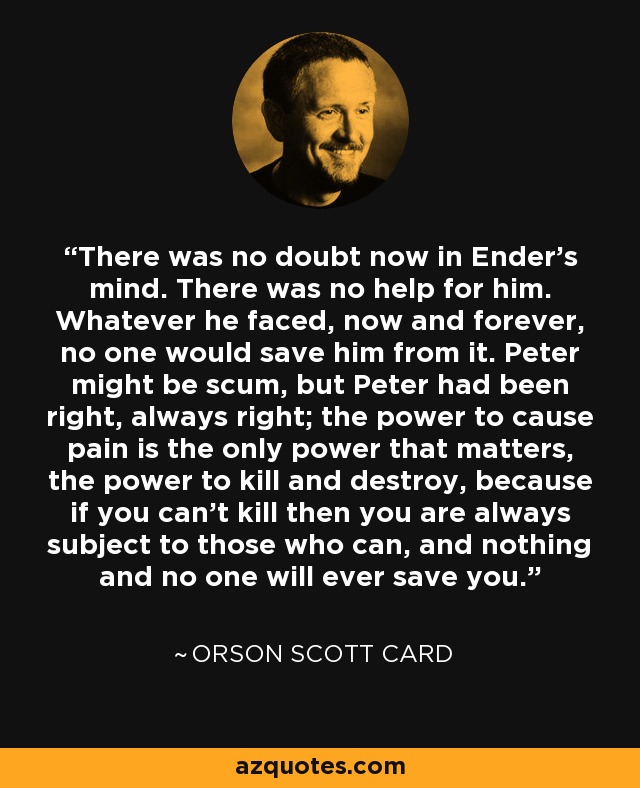 There was no doubt now in Ender's mind. There was no help for him. Whatever he faced, now and forever, no one would save him from it. Peter might be scum, but Peter had been right, always right; the power to cause pain is the only power that matters, the power to kill and destroy, because if you can't kill then you are always subject to those who can, and nothing and no one will ever save you. - Orson Scott Card