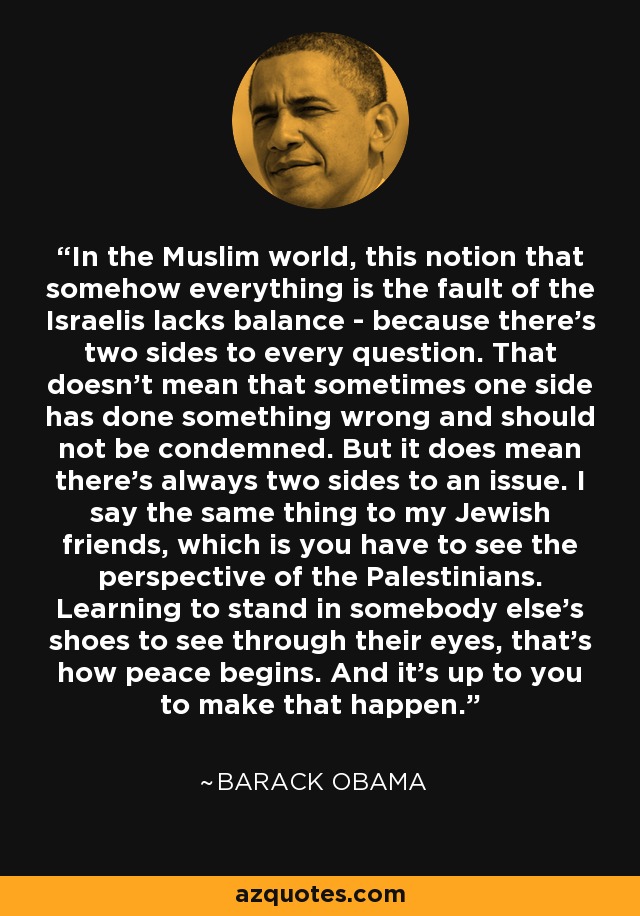 In the Muslim world, this notion that somehow everything is the fault of the Israelis lacks balance - because there's two sides to every question. That doesn't mean that sometimes one side has done something wrong and should not be condemned. But it does mean there's always two sides to an issue. I say the same thing to my Jewish friends, which is you have to see the perspective of the Palestinians. Learning to stand in somebody else's shoes to see through their eyes, that's how peace begins. And it's up to you to make that happen. - Barack Obama