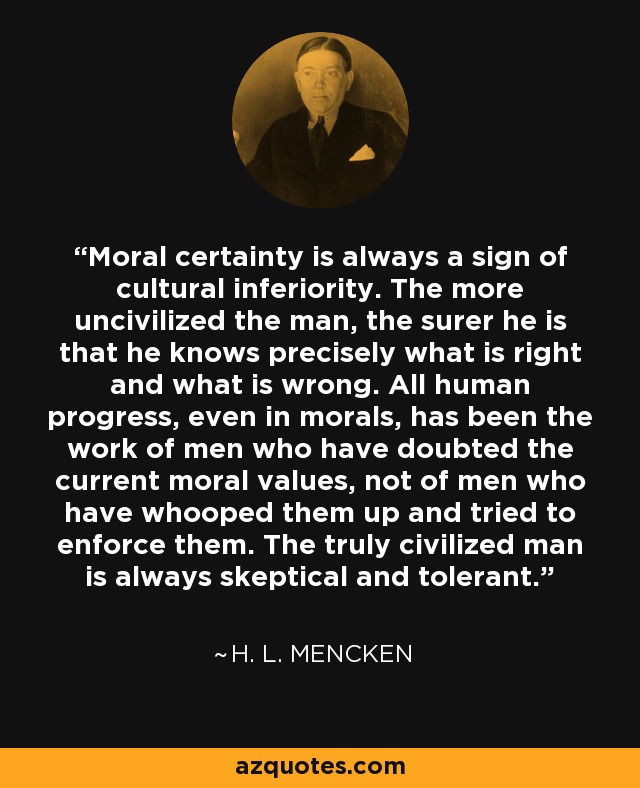 Moral certainty is always a sign of cultural inferiority. The more uncivilized the man, the surer he is that he knows precisely what is right and what is wrong. All human progress, even in morals, has been the work of men who have doubted the current moral values, not of men who have whooped them up and tried to enforce them. The truly civilized man is always skeptical and tolerant. - H. L. Mencken