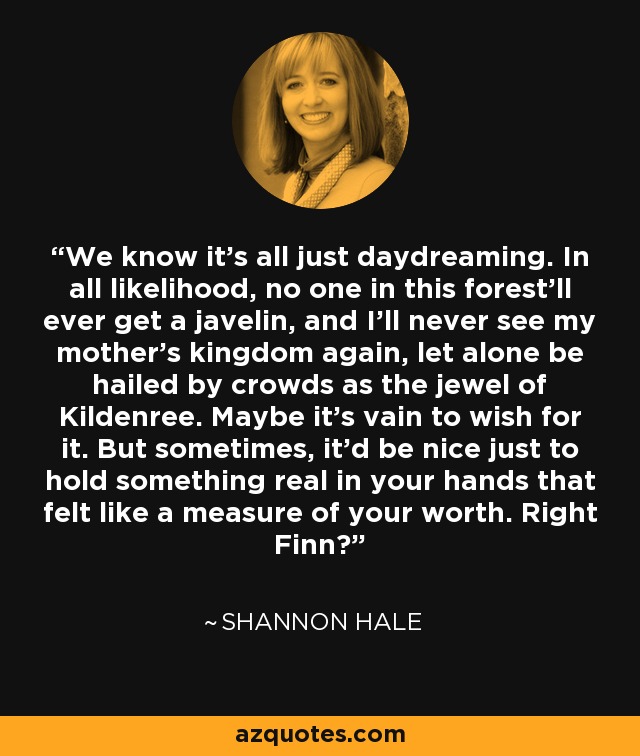 We know it's all just daydreaming. In all likelihood, no one in this forest'll ever get a javelin, and I'll never see my mother's kingdom again, let alone be hailed by crowds as the jewel of Kildenree. Maybe it's vain to wish for it. But sometimes, it'd be nice just to hold something real in your hands that felt like a measure of your worth. Right Finn? - Shannon Hale