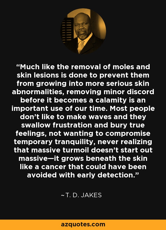 Much like the removal of moles and skin lesions is done to prevent them from growing into more serious skin abnormalities, removing minor discord before it becomes a calamity is an important use of our time. Most people don’t like to make waves and they swallow frustration and bury true feelings, not wanting to compromise temporary tranquility, never realizing that massive turmoil doesn’t start out massive—it grows beneath the skin like a cancer that could have been avoided with early detection. - T. D. Jakes