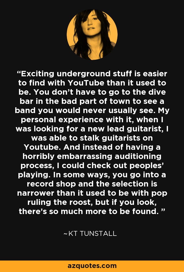 Exciting underground stuff is easier to find with YouTube than it used to be. You don't have to go to the dive bar in the bad part of town to see a band you would never usually see. My personal experience with it, when I was looking for a new lead guitarist, I was able to stalk guitarists on Youtube. And instead of having a horribly embarrassing auditioning process, I could check out peoples' playing. In some ways, you go into a record shop and the selection is narrower than it used to be with pop ruling the roost, but if you look, there's so much more to be found.  - KT Tunstall