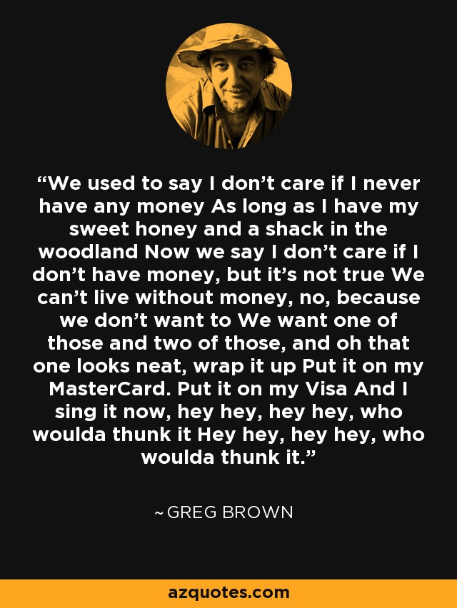 We used to say I don't care if I never have any money As long as I have my sweet honey and a shack in the woodland Now we say I don't care if I don't have money, but it's not true We can't live without money, no, because we don't want to We want one of those and two of those, and oh that one looks neat, wrap it up Put it on my MasterCard. Put it on my Visa And I sing it now, hey hey, hey hey, who woulda thunk it Hey hey, hey hey, who woulda thunk it. - Greg Brown