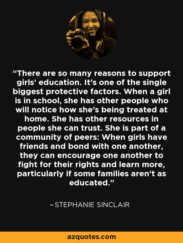 There are so many reasons to support girls' education. It's one of the single biggest protective factors. When a girl is in school, she has other people who will notice how she's being treated at home. She has other resources in people she can trust. She is part of a community of peers: When girls have friends and bond with one another, they can encourage one another to fight for their rights and learn more, particularly if some families aren't as educated. - Stephanie Sinclair