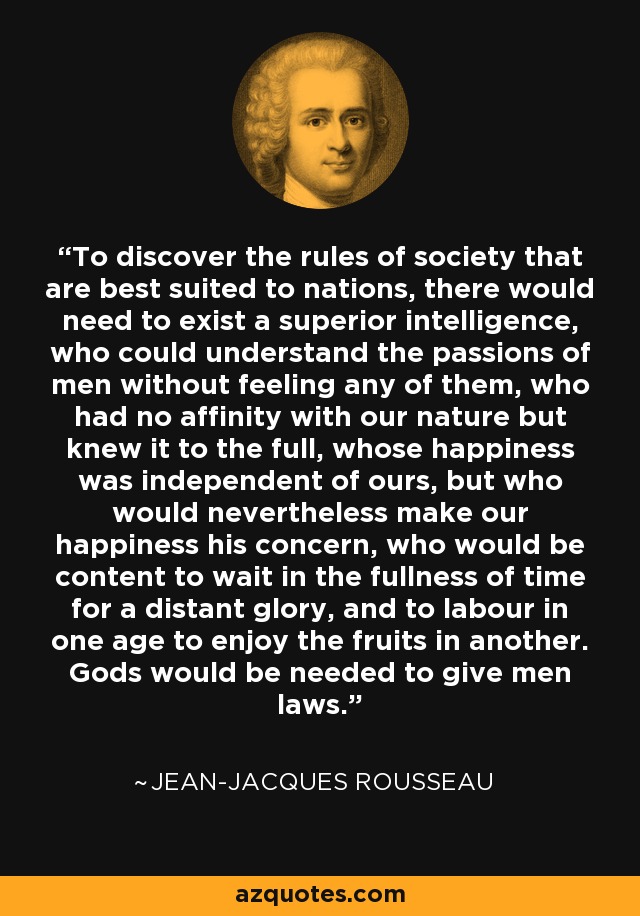 To discover the rules of society that are best suited to nations, there would need to exist a superior intelligence, who could understand the passions of men without feeling any of them, who had no affinity with our nature but knew it to the full, whose happiness was independent of ours, but who would nevertheless make our happiness his concern, who would be content to wait in the fullness of time for a distant glory, and to labour in one age to enjoy the fruits in another. Gods would be needed to give men laws. - Jean-Jacques Rousseau