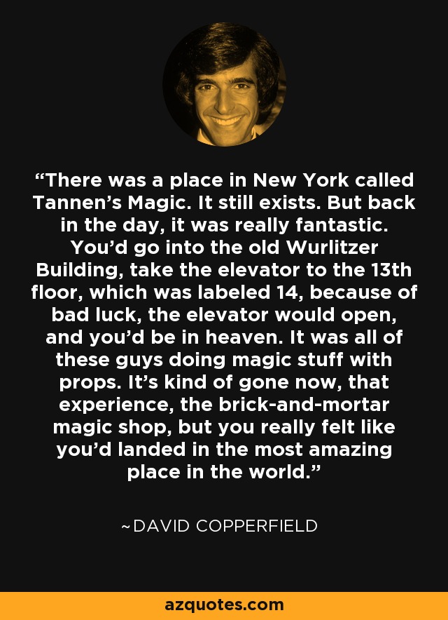 There was a place in New York called Tannen's Magic. It still exists. But back in the day, it was really fantastic. You'd go into the old Wurlitzer Building, take the elevator to the 13th floor, which was labeled 14, because of bad luck, the elevator would open, and you'd be in heaven. It was all of these guys doing magic stuff with props. It's kind of gone now, that experience, the brick-and-mortar magic shop, but you really felt like you'd landed in the most amazing place in the world. - David Copperfield