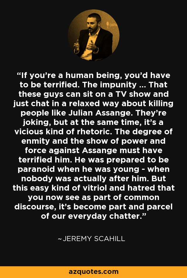 If you're a human being, you'd have to be terrified. The impunity ... That these guys can sit on a TV show and just chat in a relaxed way about killing people like Julian Assange. They're joking, but at the same time, it's a vicious kind of rhetoric. The degree of enmity and the show of power and force against Assange must have terrified him. He was prepared to be paranoid when he was young - when nobody was actually after him. But this easy kind of vitriol and hatred that you now see as part of common discourse, it's become part and parcel of our everyday chatter. - Jeremy Scahill