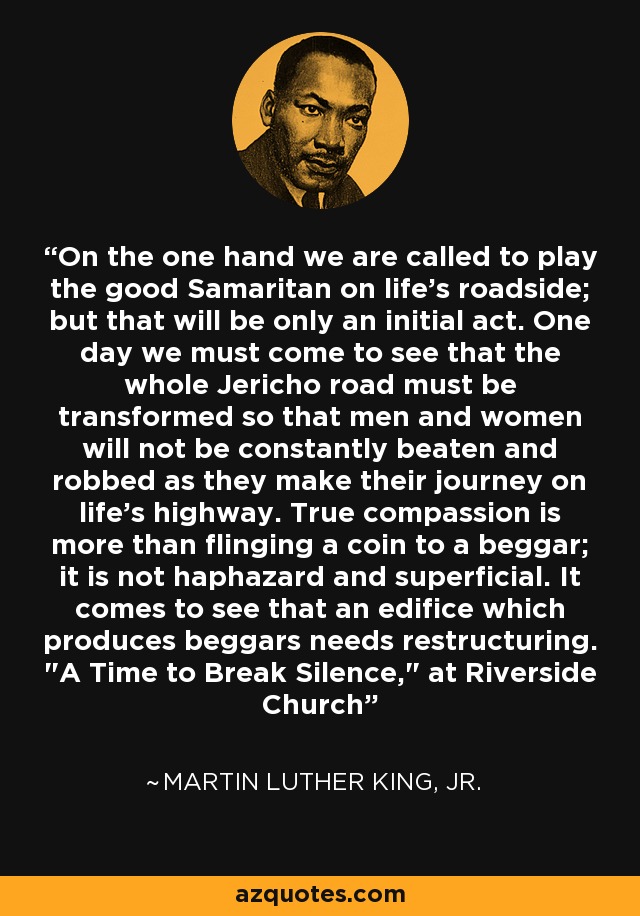 On the one hand we are called to play the good Samaritan on life's roadside; but that will be only an initial act. One day we must come to see that the whole Jericho road must be transformed so that men and women will not be constantly beaten and robbed as they make their journey on life's highway. True compassion is more than flinging a coin to a beggar; it is not haphazard and superficial. It comes to see that an edifice which produces beggars needs restructuring. 