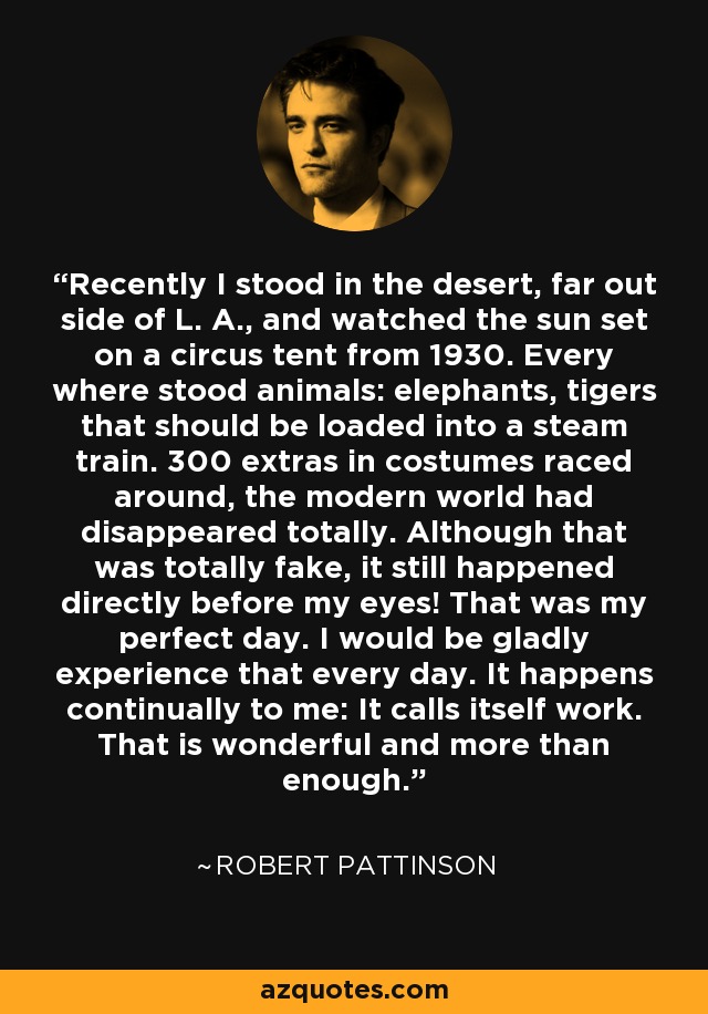 Recently I stood in the desert, far out side of L. A., and watched the sun set on a circus tent from 1930. Every where stood animals: elephants, tigers that should be loaded into a steam train. 300 extras in costumes raced around, the modern world had disappeared totally. Although that was totally fake, it still happened directly before my eyes! That was my perfect day. I would be gladly experience that every day. It happens continually to me: It calls itself work. That is wonderful and more than enough. - Robert Pattinson