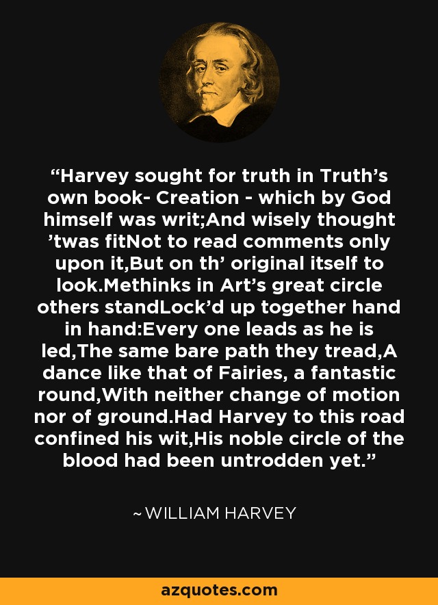 Harvey sought for truth in Truth's own book- Creation - which by God himself was writ;And wisely thought 'twas fitNot to read comments only upon it,But on th' original itself to look.Methinks in Art's great circle others standLock'd up together hand in hand:Every one leads as he is led,The same bare path they tread,A dance like that of Fairies, a fantastic round,With neither change of motion nor of ground.Had Harvey to this road confined his wit,His noble circle of the blood had been untrodden yet. - William Harvey