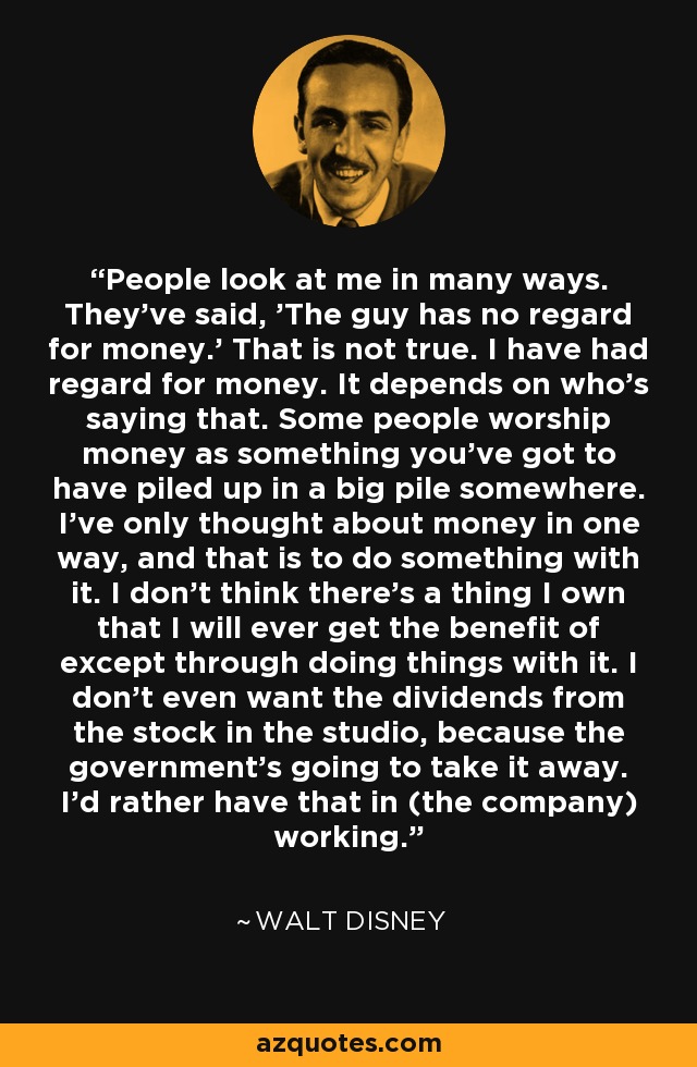 People look at me in many ways. They've said, 'The guy has no regard for money.' That is not true. I have had regard for money. It depends on who's saying that. Some people worship money as something you've got to have piled up in a big pile somewhere. I've only thought about money in one way, and that is to do something with it. I don't think there's a thing I own that I will ever get the benefit of except through doing things with it. I don't even want the dividends from the stock in the studio, because the government's going to take it away. I'd rather have that in (the company) working. - Walt Disney