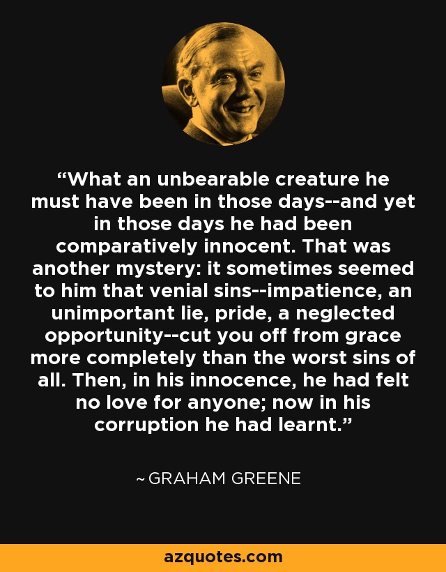 What an unbearable creature he must have been in those days--and yet in those days he had been comparatively innocent. That was another mystery: it sometimes seemed to him that venial sins--impatience, an unimportant lie, pride, a neglected opportunity--cut you off from grace more completely than the worst sins of all. Then, in his innocence, he had felt no love for anyone; now in his corruption he had learnt. - Graham Greene