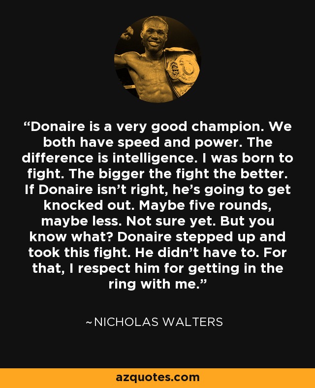 Donaire is a very good champion. We both have speed and power. The difference is intelligence. I was born to fight. The bigger the fight the better. If Donaire isn't right, he's going to get knocked out. Maybe five rounds, maybe less. Not sure yet. But you know what? Donaire stepped up and took this fight. He didn't have to. For that, I respect him for getting in the ring with me. - Nicholas Walters