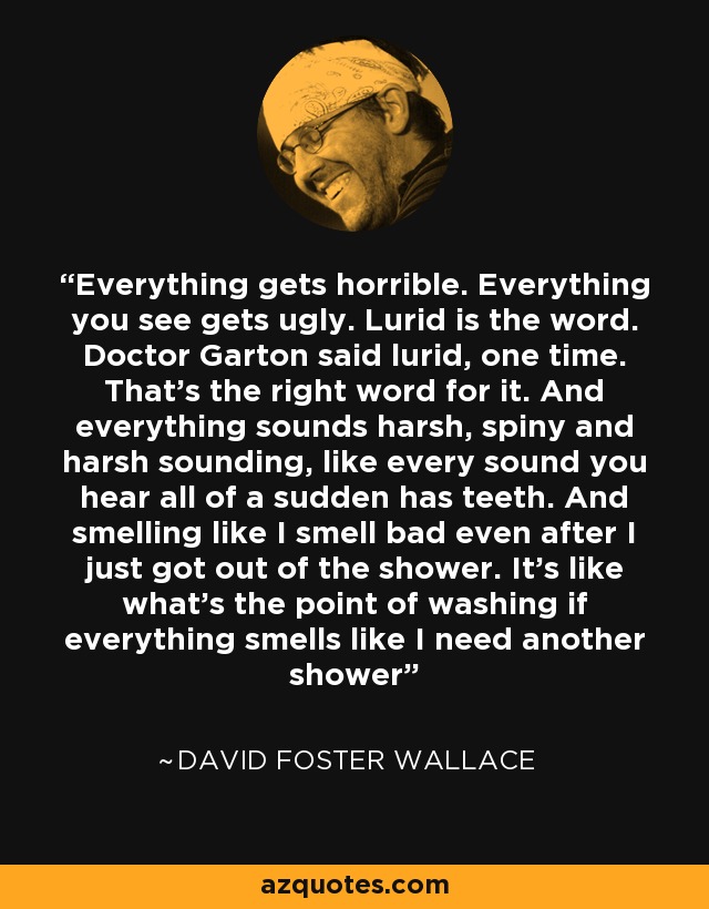 Everything gets horrible. Everything you see gets ugly. Lurid is the word. Doctor Garton said lurid, one time. That's the right word for it. And everything sounds harsh, spiny and harsh sounding, like every sound you hear all of a sudden has teeth. And smelling like I smell bad even after I just got out of the shower. It's like what's the point of washing if everything smells like I need another shower - David Foster Wallace