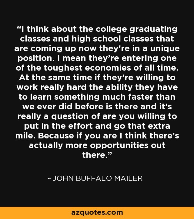 I think about the college graduating classes and high school classes that are coming up now they're in a unique position. I mean they're entering one of the toughest economies of all time. At the same time if they're willing to work really hard the ability they have to learn something much faster than we ever did before is there and it's really a question of are you willing to put in the effort and go that extra mile. Because if you are I think there's actually more opportunities out there. - John Buffalo Mailer