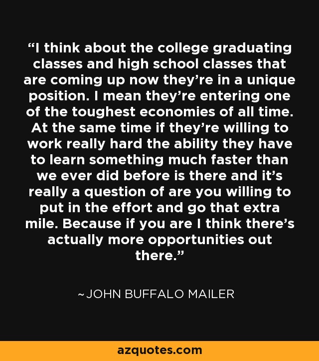 I think about the college graduating classes and high school classes that are coming up now they're in a unique position. I mean they're entering one of the toughest economies of all time. At the same time if they're willing to work really hard the ability they have to learn something much faster than we ever did before is there and it's really a question of are you willing to put in the effort and go that extra mile. Because if you are I think there's actually more opportunities out there. - John Buffalo Mailer