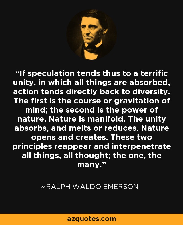 If speculation tends thus to a terrific unity, in which all things are absorbed, action tends directly back to diversity. The first is the course or gravitation of mind; the second is the power of nature. Nature is manifold. The unity absorbs, and melts or reduces. Nature opens and creates. These two principles reappear and interpenetrate all things, all thought; the one, the many. - Ralph Waldo Emerson