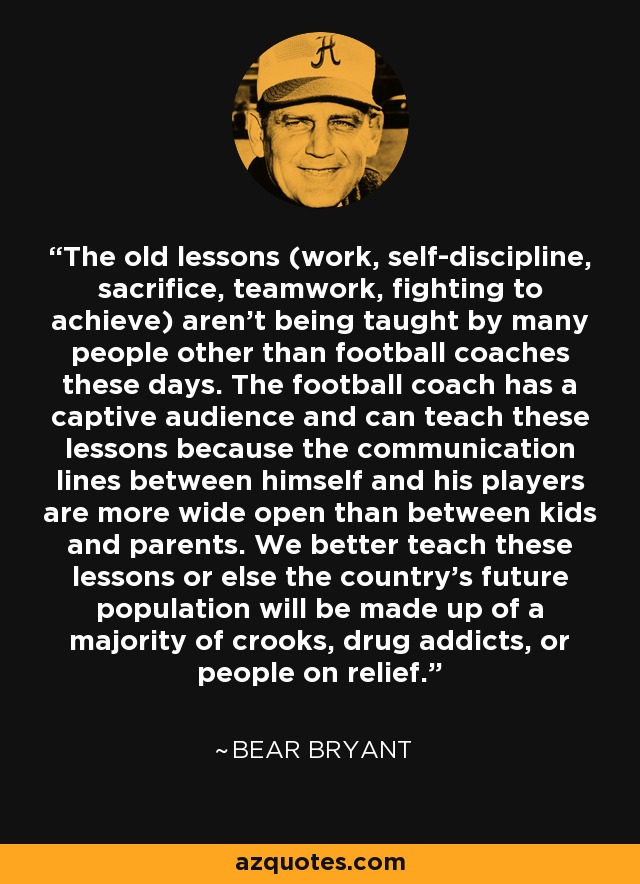 The old lessons (work, self-discipline, sacrifice, teamwork, fighting to achieve) aren't being taught by many people other than football coaches these days. The football coach has a captive audience and can teach these lessons because the communication lines between himself and his players are more wide open than between kids and parents. We better teach these lessons or else the country's future population will be made up of a majority of crooks, drug addicts, or people on relief. - Bear Bryant