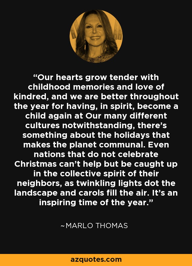 Our hearts grow tender with childhood memories and love of kindred, and we are better throughout the year for having, in spirit, become a child again at Our many different cultures notwithstanding, there's something about the holidays that makes the planet communal. Even nations that do not celebrate Christmas can't help but be caught up in the collective spirit of their neighbors, as twinkling lights dot the landscape and carols fill the air. It's an inspiring time of the year. - Marlo Thomas