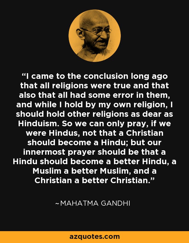 I came to the conclusion long ago that all religions were true and that also that all had some error in them, and while I hold by my own religion, I should hold other religions as dear as Hinduism. So we can only pray, if we were Hindus, not that a Christian should become a Hindu; but our innermost prayer should be that a Hindu should become a better Hindu, a Muslim a better Muslim, and a Christian a better Christian. - Mahatma Gandhi