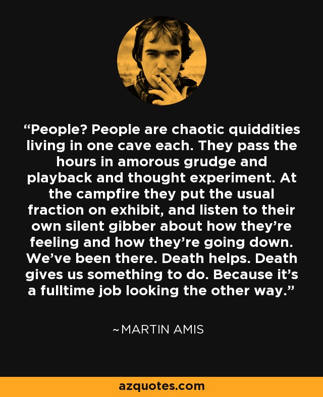 People? People are chaotic quiddities living in one cave each. They pass the hours in amorous grudge and playback and thought experiment. At the campfire they put the usual fraction on exhibit, and listen to their own silent gibber about how they're feeling and how they're going down. We've been there. Death helps. Death gives us something to do. Because it's a fulltime job looking the other way. - Martin Amis