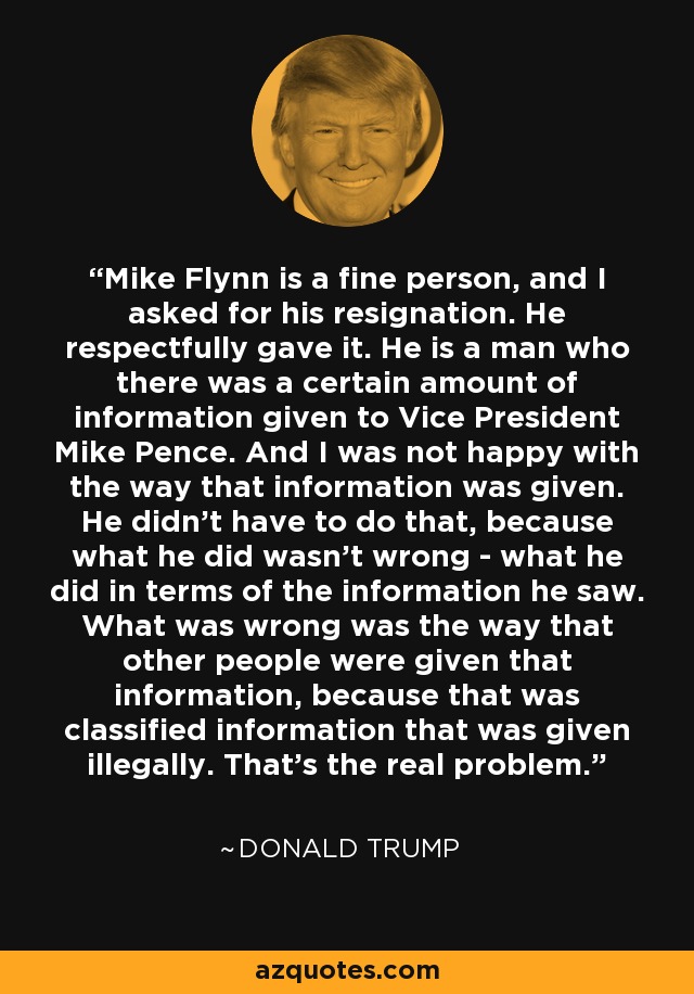 Mike Flynn is a fine person, and I asked for his resignation. He respectfully gave it. He is a man who there was a certain amount of information given to Vice President Mike Pence. And I was not happy with the way that information was given. He didn't have to do that, because what he did wasn't wrong - what he did in terms of the information he saw. What was wrong was the way that other people were given that information, because that was classified information that was given illegally. That's the real problem. - Donald Trump