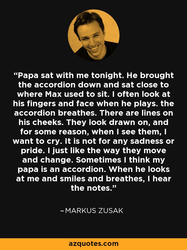 Papa sat with me tonight. He brought the accordion down and sat close to where Max used to sit. I often look at his fingers and face when he plays. the accordion breathes. There are lines on his cheeks. They look drawn on, and for some reason, when I see them, I want to cry. It is not for any sadness or pride. I just like the way they move and change. Sometimes I think my papa is an accordion. When he looks at me and smiles and breathes, I hear the notes. - Markus Zusak