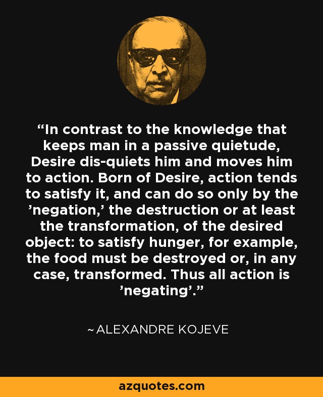In contrast to the knowledge that keeps man in a passive quietude, Desire dis-quiets him and moves him to action. Born of Desire, action tends to satisfy it, and can do so only by the 'negation,' the destruction or at least the transformation, of the desired object: to satisfy hunger, for example, the food must be destroyed or, in any case, transformed. Thus all action is 'negating'. - Alexandre Kojeve
