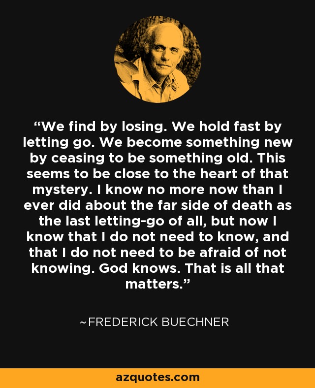 We find by losing. We hold fast by letting go. We become something new by ceasing to be something old. This seems to be close to the heart of that mystery. I know no more now than I ever did about the far side of death as the last letting-go of all, but now I know that I do not need to know, and that I do not need to be afraid of not knowing. God knows. That is all that matters. - Frederick Buechner