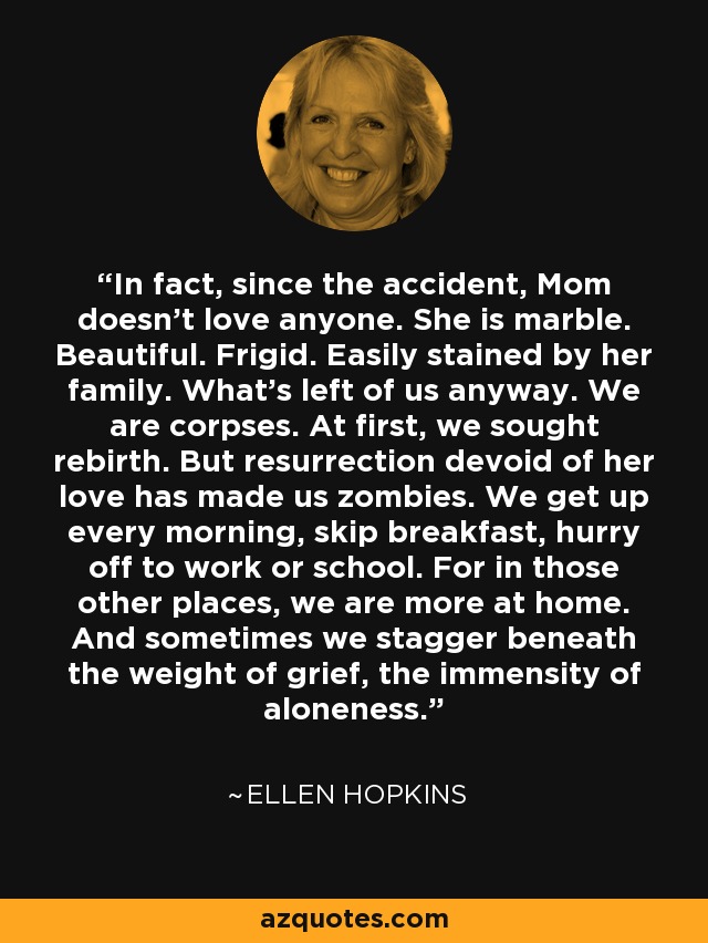 In fact, since the accident, Mom doesn't love anyone. She is marble. Beautiful. Frigid. Easily stained by her family. What's left of us anyway. We are corpses. At first, we sought rebirth. But resurrection devoid of her love has made us zombies. We get up every morning, skip breakfast, hurry off to work or school. For in those other places, we are more at home. And sometimes we stagger beneath the weight of grief, the immensity of aloneness. - Ellen Hopkins