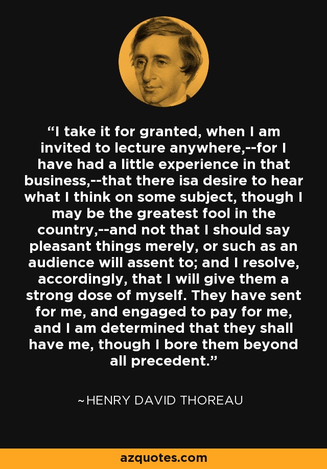 I take it for granted, when I am invited to lecture anywhere,--for I have had a little experience in that business,--that there isa desire to hear what I think on some subject, though I may be the greatest fool in the country,--and not that I should say pleasant things merely, or such as an audience will assent to; and I resolve, accordingly, that I will give them a strong dose of myself. They have sent for me, and engaged to pay for me, and I am determined that they shall have me, though I bore them beyond all precedent. - Henry David Thoreau