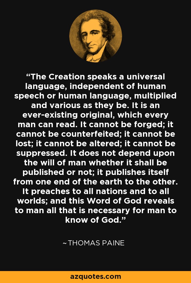 The Creation speaks a universal language, independent of human speech or human language, multiplied and various as they be. It is an ever-existing original, which every man can read. It cannot be forged; it cannot be counterfeited; it cannot be lost; it cannot be altered; it cannot be suppressed. It does not depend upon the will of man whether it shall be published or not; it publishes itself from one end of the earth to the other. It preaches to all nations and to all worlds; and this Word of God reveals to man all that is necessary for man to know of God. - Thomas Paine