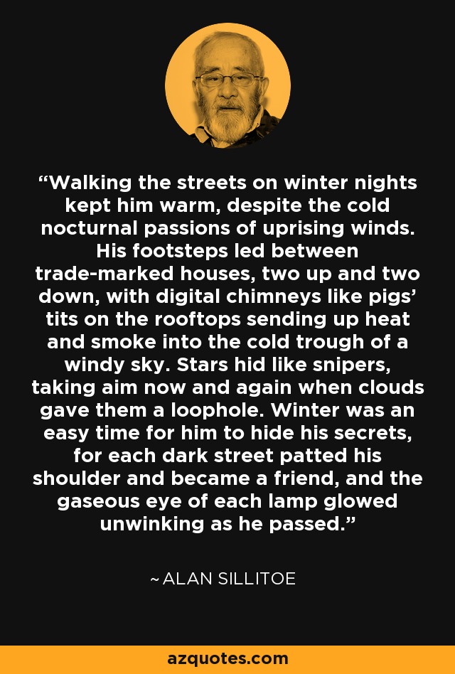 Walking the streets on winter nights kept him warm, despite the cold nocturnal passions of uprising winds. His footsteps led between trade-marked houses, two up and two down, with digital chimneys like pigs' tits on the rooftops sending up heat and smoke into the cold trough of a windy sky. Stars hid like snipers, taking aim now and again when clouds gave them a loophole. Winter was an easy time for him to hide his secrets, for each dark street patted his shoulder and became a friend, and the gaseous eye of each lamp glowed unwinking as he passed. - Alan Sillitoe