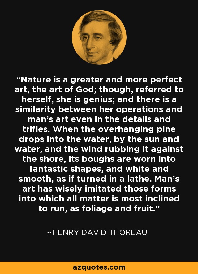 Nature is a greater and more perfect art, the art of God; though, referred to herself, she is genius; and there is a similarity between her operations and man's art even in the details and trifles. When the overhanging pine drops into the water, by the sun and water, and the wind rubbing it against the shore, its boughs are worn into fantastic shapes, and white and smooth, as if turned in a lathe. Man's art has wisely imitated those forms into which all matter is most inclined to run, as foliage and fruit. - Henry David Thoreau