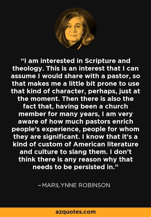 I am interested in Scripture and theology. This is an interest that I can assume I would share with a pastor, so that makes me a little bit prone to use that kind of character, perhaps, just at the moment. Then there is also the fact that, having been a church member for many years, I am very aware of how much pastors enrich people's experience, people for whom they are significant. I know that it's a kind of custom of American literature and culture to slang them. I don't think there is any reason why that needs to be persisted in. - Marilynne Robinson