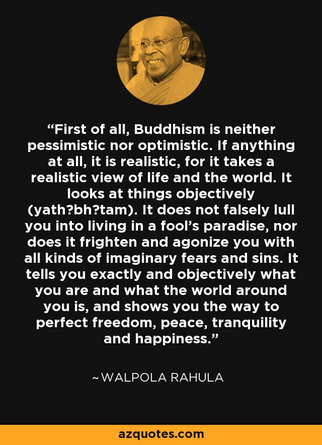 First of all, Buddhism is neither pessimistic nor optimistic. If anything at all, it is realistic, for it takes a realistic view of life and the world. It looks at things objectively (yath?bh?tam). It does not falsely lull you into living in a fool's paradise, nor does it frighten and agonize you with all kinds of imaginary fears and sins. It tells you exactly and objectively what you are and what the world around you is, and shows you the way to perfect freedom, peace, tranquility and happiness. - Walpola Rahula