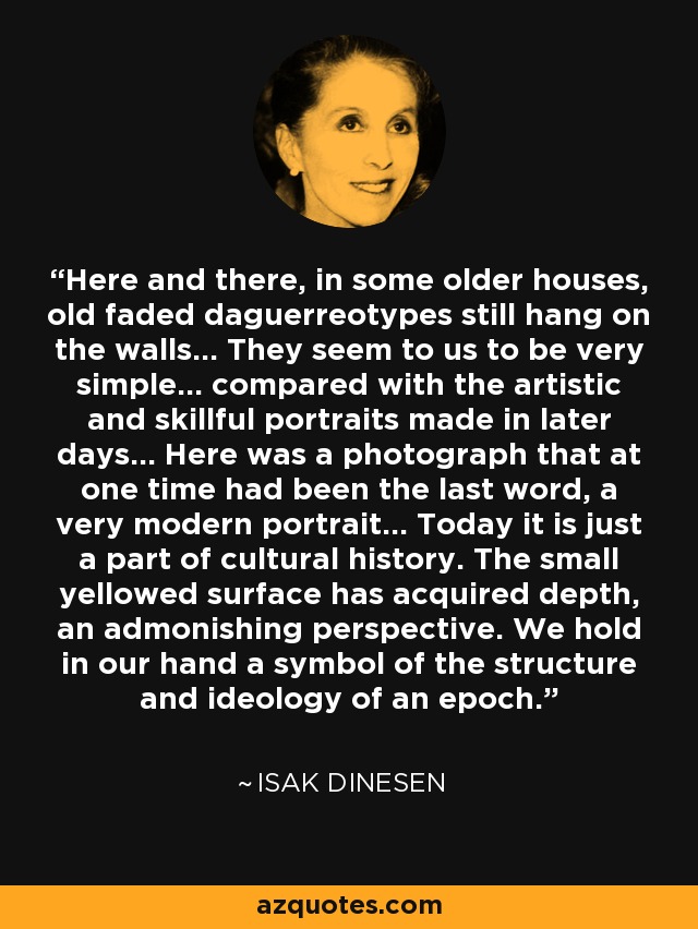 Here and there, in some older houses, old faded daguerreotypes still hang on the walls... They seem to us to be very simple... compared with the artistic and skillful portraits made in later days... Here was a photograph that at one time had been the last word, a very modern portrait... Today it is just a part of cultural history. The small yellowed surface has acquired depth, an admonishing perspective. We hold in our hand a symbol of the structure and ideology of an epoch. - Isak Dinesen