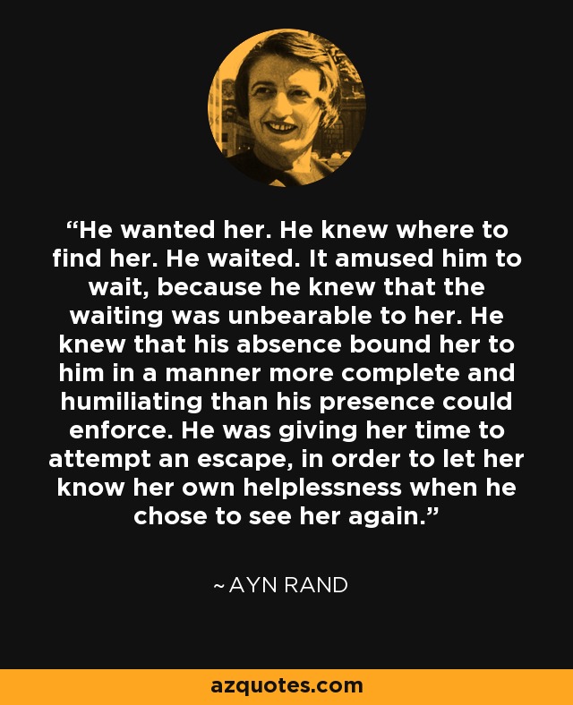 He wanted her. He knew where to find her. He waited. It amused him to wait, because he knew that the waiting was unbearable to her. He knew that his absence bound her to him in a manner more complete and humiliating than his presence could enforce. He was giving her time to attempt an escape, in order to let her know her own helplessness when he chose to see her again. - Ayn Rand