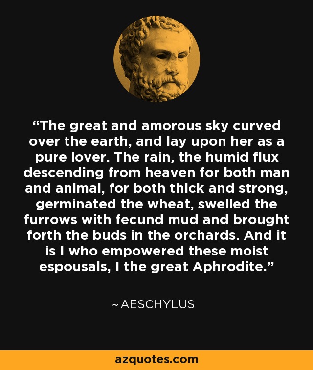 The great and amorous sky curved over the earth, and lay upon her as a pure lover. The rain, the humid flux descending from heaven for both man and animal, for both thick and strong, germinated the wheat, swelled the furrows with fecund mud and brought forth the buds in the orchards. And it is I who empowered these moist espousals, I the great Aphrodite. - Aeschylus