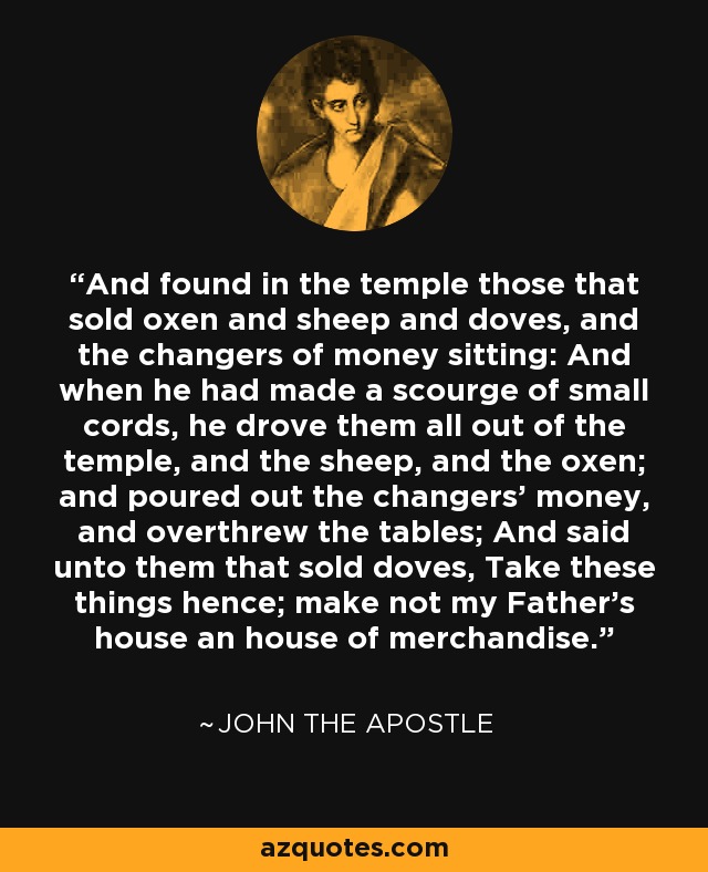 And found in the temple those that sold oxen and sheep and doves, and the changers of money sitting: And when he had made a scourge of small cords, he drove them all out of the temple, and the sheep, and the oxen; and poured out the changers' money, and overthrew the tables; And said unto them that sold doves, Take these things hence; make not my Father's house an house of merchandise. - John the Apostle