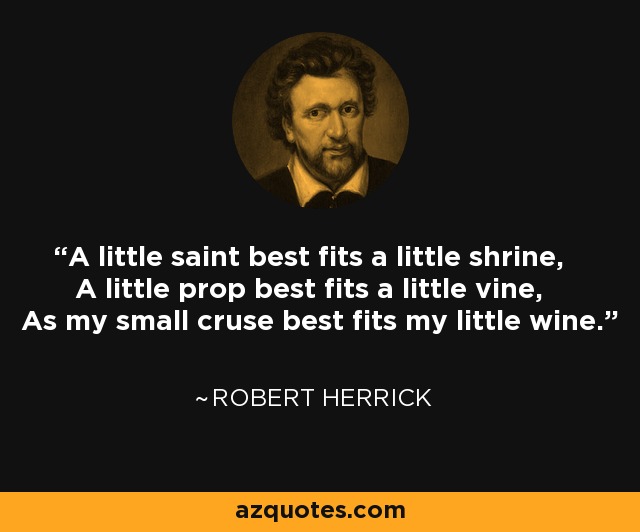 A little saint best fits a little shrine, A little prop best fits a little vine, As my small cruse best fits my little wine. - Robert Herrick