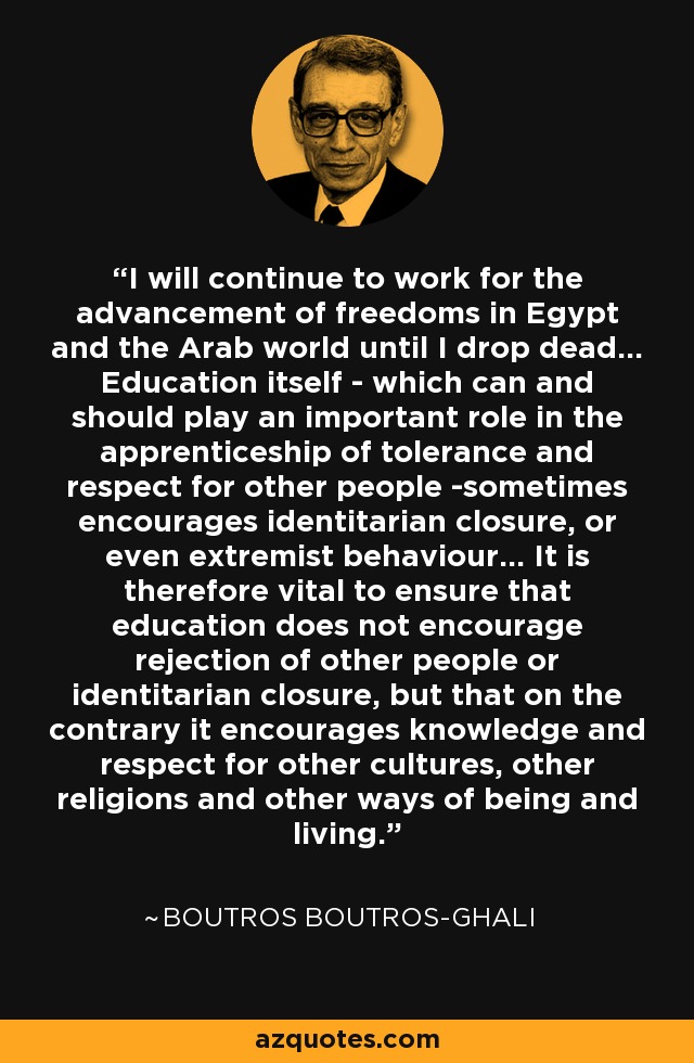 I will continue to work for the advancement of freedoms in Egypt and the Arab world until I drop dead... Education itself - which can and should play an important role in the apprenticeship of tolerance and respect for other people -sometimes encourages identitarian closure, or even extremist behaviour... It is therefore vital to ensure that education does not encourage rejection of other people or identitarian closure, but that on the contrary it encourages knowledge and respect for other cultures, other religions and other ways of being and living. - Boutros Boutros-Ghali