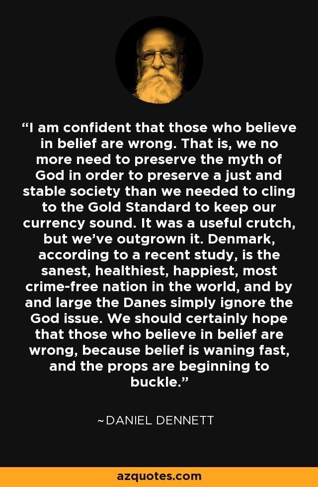 I am confident that those who believe in belief are wrong. That is, we no more need to preserve the myth of God in order to preserve a just and stable society than we needed to cling to the Gold Standard to keep our currency sound. It was a useful crutch, but we've outgrown it. Denmark, according to a recent study, is the sanest, healthiest, happiest, most crime-free nation in the world, and by and large the Danes simply ignore the God issue. We should certainly hope that those who believe in belief are wrong, because belief is waning fast, and the props are beginning to buckle. - Daniel Dennett