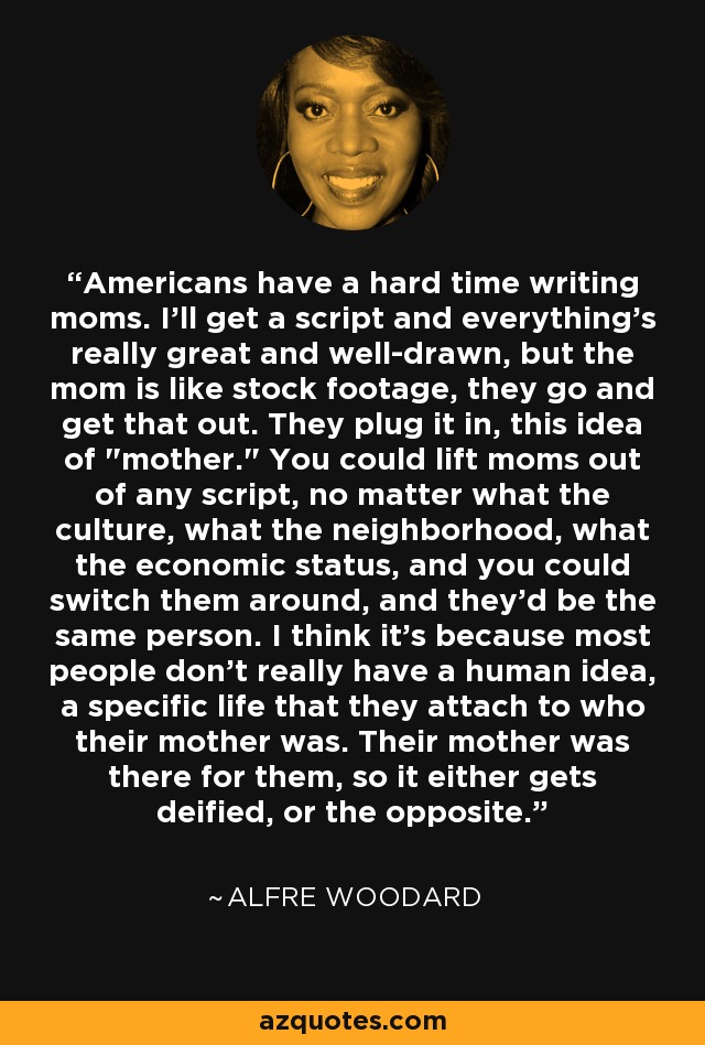 Americans have a hard time writing moms. I'll get a script and everything's really great and well-drawn, but the mom is like stock footage, they go and get that out. They plug it in, this idea of 