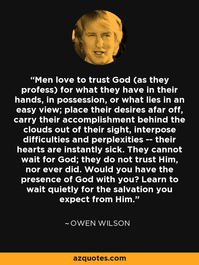 Men love to trust God (as they profess) for what they have in their hands, in possession, or what lies in an easy view; place their desires afar off, carry their accomplishment behind the clouds out of their sight, interpose difficulties and perplexities -- their hearts are instantly sick. They cannot wait for God; they do not trust Him, nor ever did. Would you have the presence of God with you? Learn to wait quietly for the salvation you expect from Him. - Owen Wilson